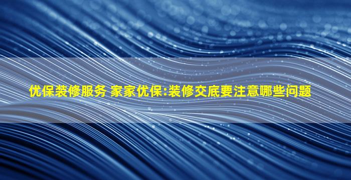 优保装修服务 家家优保：装修交底要注意哪些问题